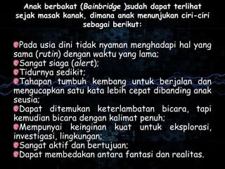 Anak berbakat (Bainbridge )sudah dapat terlihat
sejak masak kanak, dimana anak menunjukan ciri-ciri
sebagai berikut:
Pada usia dini tidak nyaman menghadapi hal yang
sama (rutin) dengan waktu yang lama;
Sangat siaga (alert);
Tidurnya sedikit;
Tahapan tumbuh kembang untuk berjalan dan
mengucapkan satu kata lebih cepat dibanding anak
seusia;
Dapat ditemukan keterlambatan bicara, tapi
kemudian bicara dengan kalimat penuh;
Mempunyai keinginan kuat untuk eksplorasi,
investigasi, lingkungan;
Sangat aktif dan bertujuan;
Dapat membedakan antara fantasi dan realitas.
 
