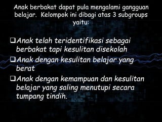 Anak berbakat dapat pula mengalami gangguan
belajar. Kelompok ini dibagi atas 3 subgroups
yaitu:
Anak telah teridentifikasi sebagai
berbakat tapi kesulitan disekolah
Anak dengan kesulitan belajar yang
berat
Anak dengan kemampuan dan kesulitan
belajar yang saling menutupi secara
tumpang tindih.
 