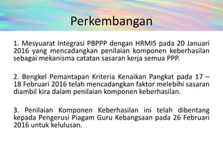 Perkembangan
1. Mesyuarat Integrasi PBPPP dengan HRMIS pada 20 Januari
2016 yang mencadangkan penilaian komponen keberhasilan
sebagai mekanisma catatan sasaran kerja semua PPP.
2. Bengkel Pemantapan Kriteria Kenaikan Pangkat pada 17 –
18 Februari 2016 telah mencadangkan faktor melebihi sasaran
diambil kira dalam penilaian komponen keberhasilan.
3. Penilaian Komponen Keberhasilan ini telah dibentang
kepada Pengerusi Piagam Guru Kebangsaan pada 26 Februari
2016 untuk kelulusan.
 