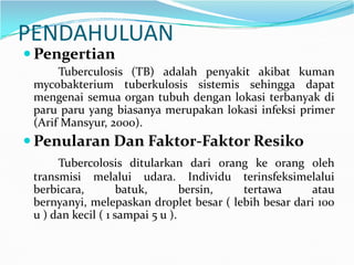 PENDAHULUAN
 Pengertian
Tuberculosis (TB) adalah penyakit akibat kuman
mycobakterium tuberkulosis sistemis sehingga dapat
mengenai semua organ tubuh dengan lokasi terbanyak di
paru paru yang biasanya merupakan lokasi infeksi primer
(Arif Mansyur, 2000).
Penularan Dan Faktor-Faktor Resiko Penularan Dan Faktor-Faktor Resiko
Tubercolosis ditularkan dari orang ke orang oleh
transmisi melalui udara. Individu terinsfeksimelalui
berbicara, batuk, bersin, tertawa atau
bernyanyi, melepaskan droplet besar ( lebih besar dari 100
u ) dan kecil ( 1 sampai 5 u ).
 