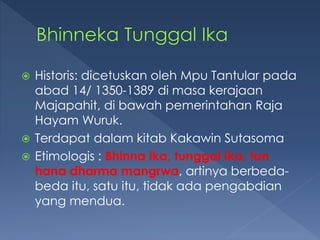  Historis: dicetuskan oleh Mpu Tantular pada
abad 14/ 1350-1389 di masa kerajaan
Majapahit, di bawah pemerintahan Raja
Hayam Wuruk.
 Terdapat dalam kitab Kakawin Sutasoma
 Etimologis : Bhinna ika, tunggal ika, tan
hana dharma mangrwa, artinya berbeda-
beda itu, satu itu, tidak ada pengabdian
yang mendua.
 