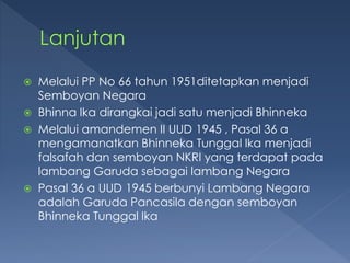  Melalui PP No 66 tahun 1951ditetapkan menjadi
Semboyan Negara
 Bhinna Ika dirangkai jadi satu menjadi Bhinneka
 Melalui amandemen II UUD 1945 , Pasal 36 a
mengamanatkan Bhinneka Tunggal Ika menjadi
falsafah dan semboyan NKRI yang terdapat pada
lambang Garuda sebagai lambang Negara
 Pasal 36 a UUD 1945 berbunyi Lambang Negara
adalah Garuda Pancasila dengan semboyan
Bhinneka Tunggal Ika
 