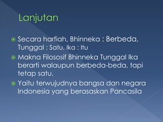  Secara harfiah, Bhinneka : Berbeda,
Tunggal : Satu, Ika : Itu
 Makna Filososif Bhinneka Tunggal Ika
berarti walaupun berbeda-beda, tapi
tetap satu.
 Yaitu terwujudnya bangsa dan negara
Indonesia yang berasaskan Pancasila
 
