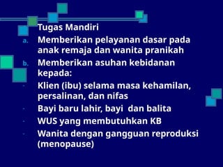 1. Tugas Mandiri
a. Memberikan pelayanan dasar pada
anak remaja dan wanita pranikah
b. Memberikan asuhan kebidanan
kepada:
- Klien (ibu) selama masa kehamilan,
persalinan, dan nifas
- Bayi baru lahir, bayi dan balita
- WUS yang membutuhkan KB
- Wanita dengan gangguan reproduksi
(menopause)
 
