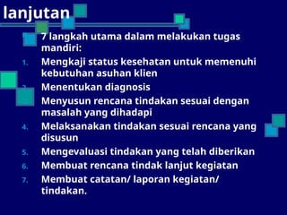 lanjutan
 7 langkah utama dalam melakukan tugas
mandiri:
1. Mengkaji status kesehatan untuk memenuhi
kebutuhan asuhan klien
2. Menentukan diagnosis
3. Menyusun rencana tindakan sesuai dengan
masalah yang dihadapi
4. Melaksanakan tindakan sesuai rencana yang
disusun
5. Mengevaluasi tindakan yang telah diberikan
6. Membuat rencana tindak lanjut kegiatan
7. Membuat catatan/ laporan kegiatan/
tindakan.
 