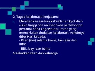 2. Tugas kolaborasi/ kerjasama
a. Memberikan asuhan kebuidanan kpd klien
risiko tinggi dan memberikan pertolongan
pertama pada kegawatdaruratan yang
memerlukan tindakan kolaborasi. Askebnya
diberikan kepada:
- Klien (ibu) selama hamil, bersalin dan
nifas
- BBL, bayi dan balita
Melibatkan klien dan keluarga
 