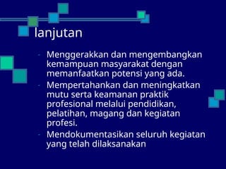 lanjutan
- Menggerakkan dan mengembangkan
kemampuan masyarakat dengan
memanfaatkan potensi yang ada.
- Mempertahankan dan meningkatkan
mutu serta keamanan praktik
profesional melalui pendidikan,
pelatihan, magang dan kegiatan
profesi.
- Mendokumentasikan seluruh kegiatan
yang telah dilaksanakan
 