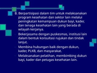 B. Berpartisipasi dalam tim untuk melaksanakan
program kesehatan dan sektor lain melalui
peningkatan kemampuan dukun bayi, kader,
dan tenaga kesehatan lain yang berada di
wilayah kerjanya.
- Bekerjasama dengan puskesmas, institusi lain
dalam bentuk konsultasi rujukan dan tindak
lanjut.
- Membina hubungan baik dengan dukun,
kader, PLKB, dan masyarakat.
- Melaksanakan pelatihan, membimbing dukun
bayi, kader dan petugas kesehatan lain.
 