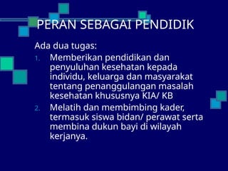 PERAN SEBAGAI PENDIDIK
Ada dua tugas:
1. Memberikan pendidikan dan
penyuluhan kesehatan kepada
individu, keluarga dan masyarakat
tentang penanggulangan masalah
kesehatan khususnya KIA/ KB
2. Melatih dan membimbing kader,
termasuk siswa bidan/ perawat serta
membina dukun bayi di wilayah
kerjanya.
 