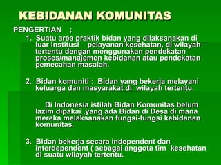 KEBIDANAN KOMUNITAS
KEBIDANAN KOMUNITAS
PENGERTIAN ;
PENGERTIAN ;
1. Suatu area praktik bidan yang dilaksanakan di
1. Suatu area praktik bidan yang dilaksanakan di
luar institusi pelayanan kesehatan, di wilayah
luar institusi pelayanan kesehatan, di wilayah
tertentu dengan menggunakan pendekatan
tertentu dengan menggunakan pendekatan
proses/manajemen kebidanan atau pendekatan
proses/manajemen kebidanan atau pendekatan
pemecahan masalah.
pemecahan masalah.
2. Bidan komuniti : Bidan yang bekerja melayani
2. Bidan komuniti : Bidan yang bekerja melayani
keluarga dan masyarakat di wilayah tertentu.
keluarga dan masyarakat di wilayah tertentu.
Di Indonesia istilah Bidan Komunitas belum
Di Indonesia istilah Bidan Komunitas belum
lazim dipakai ,yang ada Bidan di Desa di mana
lazim dipakai ,yang ada Bidan di Desa di mana
mereka melaksanakan fungsi-fungsi kebidanan
mereka melaksanakan fungsi-fungsi kebidanan
komunitas.
komunitas.
3. Bidan bekerja secara independent dan
3. Bidan bekerja secara independent dan
interdependent ( sebagai anggota tim kesehatan
interdependent ( sebagai anggota tim kesehatan
di suatu wilayah tertentu.
di suatu wilayah tertentu.
 