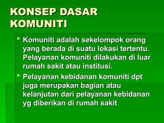 KONSEP DASAR
KONSEP DASAR
KOMUNITI
KOMUNITI
 Komuniti adalah sekelompok orang
Komuniti adalah sekelompok orang
yang berada di suatu lokasi tertentu.
yang berada di suatu lokasi tertentu.
Pelayanan komuniti dilakukan di luar
Pelayanan komuniti dilakukan di luar
rumah sakit atau institusi.
rumah sakit atau institusi.
 Pelayanan kebidanan komuniti dpt
Pelayanan kebidanan komuniti dpt
juga merupakan bagian atau
juga merupakan bagian atau
kelanjutan dari pelayanan kebidanan
kelanjutan dari pelayanan kebidanan
yg diberikan di rumah sakit
yg diberikan di rumah sakit
 