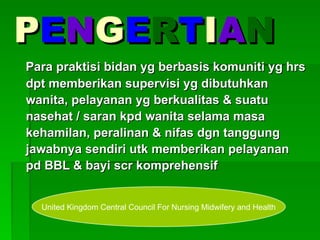 P
PE
EN
NG
GE
ER
RT
TI
IA
AN
N
Para praktisi bidan yg berbasis komuniti yg hrs
Para praktisi bidan yg berbasis komuniti yg hrs
dpt memberikan supervisi yg dibutuhkan
dpt memberikan supervisi yg dibutuhkan
wanita, pelayanan yg berkualitas & suatu
wanita, pelayanan yg berkualitas & suatu
nasehat / saran kpd wanita selama masa
nasehat / saran kpd wanita selama masa
kehamilan, peralinan & nifas dgn tanggung
kehamilan, peralinan & nifas dgn tanggung
jawabnya sendiri utk memberikan pelayanan
jawabnya sendiri utk memberikan pelayanan
pd BBL & bayi scr komprehensif
pd BBL & bayi scr komprehensif
United Kingdom Central Council For Nursing Midwifery and Health
 