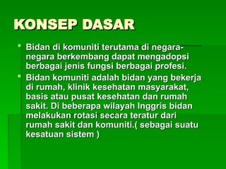 KONSEP DASAR
KONSEP DASAR
 Bidan di komuniti terutama di negara-
Bidan di komuniti terutama di negara-
negara berkembang dapat mengadopsi
negara berkembang dapat mengadopsi
berbagai jenis fungsi berbagai profesi.
berbagai jenis fungsi berbagai profesi.
 Bidan komuniti adalah bidan yang bekerja
Bidan komuniti adalah bidan yang bekerja
di rumah, klinik kesehatan masyarakat,
di rumah, klinik kesehatan masyarakat,
basis atau pusat kesehatan dan rumah
basis atau pusat kesehatan dan rumah
sakit. Di beberapa wilayah Inggris bidan
sakit. Di beberapa wilayah Inggris bidan
melakukan rotasi secara teratur dari
melakukan rotasi secara teratur dari
rumah sakit dan komuniti.( sebagai suatu
rumah sakit dan komuniti.( sebagai suatu
kesatuan sistem )
kesatuan sistem )
 