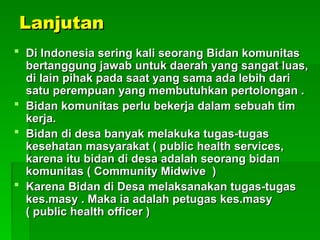 Lanjutan
Lanjutan
 Di Indonesia sering kali seorang Bidan komunitas
Di Indonesia sering kali seorang Bidan komunitas
bertanggung jawab untuk daerah yang sangat luas,
bertanggung jawab untuk daerah yang sangat luas,
di lain pihak pada saat yang sama ada lebih dari
di lain pihak pada saat yang sama ada lebih dari
satu perempuan yang membutuhkan pertolongan .
satu perempuan yang membutuhkan pertolongan .
 Bidan komunitas perlu bekerja dalam sebuah tim
Bidan komunitas perlu bekerja dalam sebuah tim
kerja.
kerja.
 Bidan di desa banyak melakuka tugas-tugas
Bidan di desa banyak melakuka tugas-tugas
kesehatan masyarakat ( public health services,
kesehatan masyarakat ( public health services,
karena itu bidan di desa adalah seorang bidan
karena itu bidan di desa adalah seorang bidan
komunitas ( Community Midwive )
komunitas ( Community Midwive )
 Karena Bidan di Desa melaksanakan tugas-tugas
Karena Bidan di Desa melaksanakan tugas-tugas
kes.masy . Maka ia adalah petugas kes.masy
kes.masy . Maka ia adalah petugas kes.masy
( public health officer )
( public health officer )
 