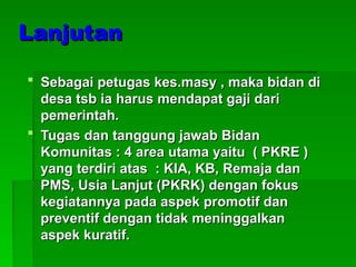 Lanjutan
Lanjutan
 Sebagai petugas kes.masy , maka bidan di
Sebagai petugas kes.masy , maka bidan di
desa tsb ia harus mendapat gaji dari
desa tsb ia harus mendapat gaji dari
pemerintah.
pemerintah.
 Tugas dan tanggung jawab Bidan
Tugas dan tanggung jawab Bidan
Komunitas : 4 area utama yaitu ( PKRE )
Komunitas : 4 area utama yaitu ( PKRE )
yang terdiri atas : KIA, KB, Remaja dan
yang terdiri atas : KIA, KB, Remaja dan
PMS, Usia Lanjut (PKRK) dengan fokus
PMS, Usia Lanjut (PKRK) dengan fokus
kegiatannya pada aspek promotif dan
kegiatannya pada aspek promotif dan
preventif dengan tidak meninggalkan
preventif dengan tidak meninggalkan
aspek kuratif.
aspek kuratif.
 