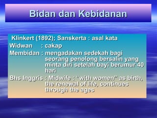 Bidan dan Kebidanan
Bidan dan Kebidanan
Klinkert (1892); Sanskerta : asal kata
Klinkert (1892); Sanskerta : asal kata
Widwan : cakap
Widwan : cakap
Membidan : mengadakan sedekah bagi
Membidan : mengadakan sedekah bagi
seorang penolong bersalin yang
seorang penolong bersalin yang
minta diri setelah bayi berumur 40
minta diri setelah bayi berumur 40
hari
hari
Bhs Inggris : Midwife : “with women” as birth,
Bhs Inggris : Midwife : “with women” as birth,
the renewal of life, continues
the renewal of life, continues
through the ages
through the ages
 