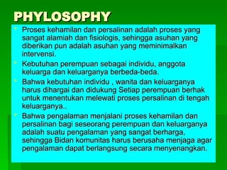 PHYLOSOPHY
PHYLOSOPHY
 Proses kehamilan dan persalinan adalah proses yang
Proses kehamilan dan persalinan adalah proses yang
sangat alamiah dan fisiologis, sehingga asuhan yang
sangat alamiah dan fisiologis, sehingga asuhan yang
diberikan pun adalah asuhan yang meminimalkan
diberikan pun adalah asuhan yang meminimalkan
intervensi.
intervensi.
 Kebutuhan perempuan sebagai individu, anggota
Kebutuhan perempuan sebagai individu, anggota
keluarga dan keluarganya berbeda-beda.
keluarga dan keluarganya berbeda-beda.
 Bahwa kebutuhan individu , wanita dan keluarganya
Bahwa kebutuhan individu , wanita dan keluarganya
harus dihargai dan didukung Setiap perempuan berhak
harus dihargai dan didukung Setiap perempuan berhak
untuk menentukan melewati proses persalinan di tengah
untuk menentukan melewati proses persalinan di tengah
keluarganya..
keluarganya..
 Bahwa pengalaman menjalani proses kehamilan dan
Bahwa pengalaman menjalani proses kehamilan dan
persalinan bagi seseorang perempuan dan keluarganya
persalinan bagi seseorang perempuan dan keluarganya
adalah suatu pengalaman yang sangat berharga,
adalah suatu pengalaman yang sangat berharga,
sehingga Bidan komunitas harus berusaha menjaga agar
sehingga Bidan komunitas harus berusaha menjaga agar
pengalaman dapat berlangsung secara menyenangkan.
pengalaman dapat berlangsung secara menyenangkan.
 