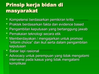 Prinsip kerja bidan di
Prinsip kerja bidan di
masyarakat
masyarakat
 Kompetensi berdasarkan pemikiran kritis
Kompetensi berdasarkan pemikiran kritis
 Praktek berdasarkan fakta dan evidence based
Praktek berdasarkan fakta dan evidence based
 Pengambilan keputusan yang bertanggung jawab
Pengambilan keputusan yang bertanggung jawab
 Pemakaian teknologi secara etik
Pemakaian teknologi secara etik
 Memberdayakan / mengajarkan untuk promosi
Memberdayakan / mengajarkan untuk promosi
“inform choice” dan ikut serta dalam pengambilan
“inform choice” dan ikut serta dalam pengambilan
keputusan
keputusan
 Sabar tapi rasional
Sabar tapi rasional
 Advocacy untuk perempuan yang tidak mengalami
Advocacy untuk perempuan yang tidak mengalami
intervensi pada kasus yang tidak mengalami
intervensi pada kasus yang tidak mengalami
komplikasi
komplikasi
 