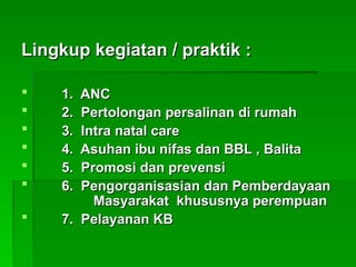 Lingkup kegiatan / praktik :
Lingkup kegiatan / praktik :
 1. ANC
1. ANC
 2. Pertolongan persalinan di rumah
2. Pertolongan persalinan di rumah
 3. Intra natal care
3. Intra natal care
 4. Asuhan ibu nifas dan BBL , Balita
4. Asuhan ibu nifas dan BBL , Balita
 5. Promosi dan prevensi
5. Promosi dan prevensi
 6. Pengorganisasian dan Pemberdayaan
6. Pengorganisasian dan Pemberdayaan
Masyarakat khususnya perempuan
Masyarakat khususnya perempuan
 7. Pelayanan KB
7. Pelayanan KB
 