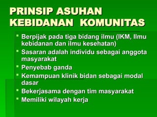 PRINSIP ASUHAN
PRINSIP ASUHAN
KEBIDANAN KOMUNITAS
KEBIDANAN KOMUNITAS
 Berpijak pada tiga bidang ilmu (IKM, Ilmu
Berpijak pada tiga bidang ilmu (IKM, Ilmu
kebidanan dan ilmu kesehatan)
kebidanan dan ilmu kesehatan)
 Sasaran adalah individu sebagai anggota
Sasaran adalah individu sebagai anggota
masyarakat
masyarakat
 Penyebab ganda
Penyebab ganda
 Kemampuan klinik bidan sebagai modal
Kemampuan klinik bidan sebagai modal
dasar
dasar
 Bekerjasama dengan tim masyarakat
Bekerjasama dengan tim masyarakat
 Memiliki wilayah kerja
Memiliki wilayah kerja
 