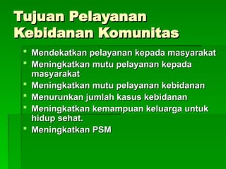 Tujuan Pelayanan
Tujuan Pelayanan
Kebidanan Komunitas
Kebidanan Komunitas
 Mendekatkan pelayanan kepada masyarakat
Mendekatkan pelayanan kepada masyarakat
 Meningkatkan mutu pelayanan kepada
Meningkatkan mutu pelayanan kepada
masyarakat
masyarakat
 Meningkatkan mutu pelayanan kebidanan
Meningkatkan mutu pelayanan kebidanan
 Menurunkan jumlah kasus kebidanan
Menurunkan jumlah kasus kebidanan
 Meningkatkan kemampuan keluarga untuk
Meningkatkan kemampuan keluarga untuk
hidup sehat.
hidup sehat.
 Meningkatkan PSM
Meningkatkan PSM
 