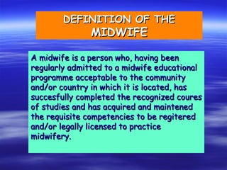 DEFINITION OF THE
DEFINITION OF THE
MIDWIFE
MIDWIFE
A midwife is a person who, having been
A midwife is a person who, having been
regularly admitted to a midwife educational
regularly admitted to a midwife educational
programme acceptable to the community
programme acceptable to the community
and/or country in which it is located, has
and/or country in which it is located, has
succesfully completed the recognized coures
succesfully completed the recognized coures
of studies and has acquired and maintened
of studies and has acquired and maintened
the requisite competencies to be regitered
the requisite competencies to be regitered
and/or legally licensed to practice
and/or legally licensed to practice
midwifery.
midwifery.
 