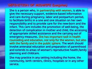DEFINITION OF MIDWIFE (Lanjutan)
DEFINITION OF MIDWIFE (Lanjutan)
She is a person who,
She is a person who, in
in partnership with women
partnership with women, is able to
, is able to
give the necessary support, evidence-based information
give the necessary support, evidence-based information
and care during pregnancy, labor and postpartum period,
and care during pregnancy, labor and postpartum period,
to facilitate births in a one and one situation on her own
to facilitate births in a one and one situation on her own
responsibility and to provide care for the new-born and the
responsibility and to provide care for the new-born and the
infant. This care includes the promotion of well-being, the
infant. This care includes the promotion of well-being, the
detection of complication in mother and child, the accessing
detection of complication in mother and child, the accessing
of appropriate skilled assistance and the carrying out of
of appropriate skilled assistance and the carrying out of
emergency measures.
emergency measures. She has important task in health
She has important task in health
counseling and education, not only for the women, but also
counseling and education, not only for the women, but also
with the family and in the public sphere
with the family and in the public sphere. The work should
. The work should
involve antenatal education and preparation of parenthood
involve antenatal education and preparation of parenthood
and extends to areas of woman’s reproductive health,family
and extends to areas of woman’s reproductive health,family
planning and childcare.
planning and childcare.
She may practice in any setting including the home, the
She may practice in any setting including the home, the
community, birth centers, clinics, hospitals or in any other
community, birth centers, clinics, hospitals or in any other
service.
service.
 