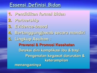 Essensi Definisi Bidan
Essensi Definisi Bidan
1.
1. Pendidikan formal Bidan
Pendidikan formal Bidan
2.
2. Partnership
Partnership
3.
3. Evidence-based
Evidence-based
4.
4. Bertanggungjawab secara mandiri
Bertanggungjawab secara mandiri
5.
5. Lingkup Asuhan :
Lingkup Asuhan :
Prevensi & Promosi Kesehatan
Prevensi & Promosi Kesehatan
Deteksi dini komplikasi ibu & bayi
Deteksi dini komplikasi ibu & bayi
Pengenalan kegawat daruratan &
Pengenalan kegawat daruratan &
keterampilan
keterampilan
menanganinya
menanganinya
 