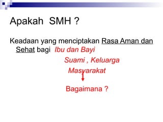 Apakah SMH ?
Keadaan yang menciptakan Rasa Aman dan
Sehat bagi Ibu dan Bayi
Suami , Keluarga
Masyarakat
Bagaimana ?
 