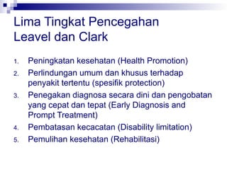 Lima Tingkat Pencegahan
Leavel dan Clark
1. Peningkatan kesehatan (Health Promotion)
2. Perlindungan umum dan khusus terhadap
penyakit tertentu (spesifik protection)
3. Penegakan diagnosa secara dini dan pengobatan
yang cepat dan tepat (Early Diagnosis and
Prompt Treatment)
4. Pembatasan kecacatan (Disability limitation)
5. Pemulihan kesehatan (Rehabilitasi)
 