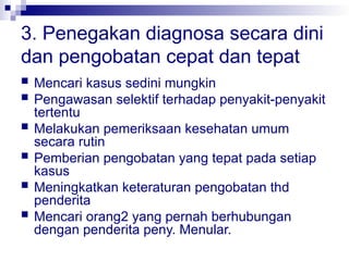 3. Penegakan diagnosa secara dini
dan pengobatan cepat dan tepat
 Mencari kasus sedini mungkin
 Pengawasan selektif terhadap penyakit-penyakit
tertentu
 Melakukan pemeriksaan kesehatan umum
secara rutin
 Pemberian pengobatan yang tepat pada setiap
kasus
 Meningkatkan keteraturan pengobatan thd
penderita
 Mencari orang2 yang pernah berhubungan
dengan penderita peny. Menular.
 