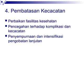 4. Pembatasan Kecacatan
 Perbaikan fasilitas kesehatan
 Pencegahan terhadap komplikasi dan
kecacatan
 Penyempurnaan dan intensifikasi
pengobatan lanjutan
 