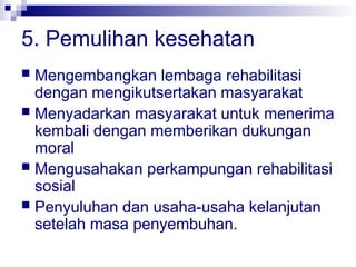 5. Pemulihan kesehatan
 Mengembangkan lembaga rehabilitasi
dengan mengikutsertakan masyarakat
 Menyadarkan masyarakat untuk menerima
kembali dengan memberikan dukungan
moral
 Mengusahakan perkampungan rehabilitasi
sosial
 Penyuluhan dan usaha-usaha kelanjutan
setelah masa penyembuhan.
 