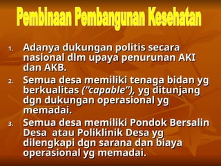 1.
1. Adanya dukungan politis secara
Adanya dukungan politis secara
nasional dlm upaya penurunan AKI
nasional dlm upaya penurunan AKI
dan AKB.
dan AKB.
2.
2. Semua desa memiliki tenaga bidan yg
Semua desa memiliki tenaga bidan yg
berkualitas
berkualitas (“capable”),
(“capable”), yg ditunjang
yg ditunjang
dgn dukungan operasional yg
dgn dukungan operasional yg
memadai.
memadai.
3.
3. Semua desa memiliki Pondok Bersalin
Semua desa memiliki Pondok Bersalin
Desa atau Poliklinik Desa yg
Desa atau Poliklinik Desa yg
dilengkapi dgn sarana dan biaya
dilengkapi dgn sarana dan biaya
operasional yg memadai.
operasional yg memadai.
 