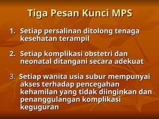 Tiga Pesan Kunci MPS
Tiga Pesan Kunci MPS
1.
1. Setiap persalinan ditolong tenaga
Setiap persalinan ditolong tenaga
kesehatan terampil
kesehatan terampil
2.
2. Setiap komplikasi obstetri dan
Setiap komplikasi obstetri dan
neonatal ditangani secara adekuat
neonatal ditangani secara adekuat
3.
3. Setiap wanita usia subur mempunyai
Setiap wanita usia subur mempunyai
akses terhadap pencegahan
akses terhadap pencegahan
kehamilan yang tidak diinginkan dan
kehamilan yang tidak diinginkan dan
penanggulangan komplikasi
penanggulangan komplikasi
keguguran
keguguran
 
