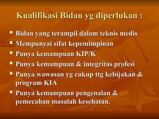 Kualifikasi Bidan yg diperlukan :
Kualifikasi Bidan yg diperlukan :
 Bidan yang terampil dalam teknis medis
Bidan yang terampil dalam teknis medis
 Mempunyai sifat kepemimpinan
Mempunyai sifat kepemimpinan

Punya kemampuan KIP/K
Punya kemampuan KIP/K
 Punya kemampuan & integritas profesi
Punya kemampuan & integritas profesi
 Punya wawasan yg cukup ttg kebijakan &
Punya wawasan yg cukup ttg kebijakan &
program KIA
program KIA
 Punya kemampuan pengenalan &
Punya kemampuan pengenalan &
pemecahan masalah kesehatan.
pemecahan masalah kesehatan.
 