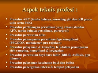 Aspek teknis profesi :
Aspek teknis profesi :
 Prosedur ANC (tanda bahaya, konseling gizi dan KB pasca
Prosedur ANC (tanda bahaya, konseling gizi dan KB pasca
salin serta P4K)
salin serta P4K)
 Prosedur pertolongan persalinan yang aman (standar
Prosedur pertolongan persalinan yang aman (standar
APN, tanda bahaya persalinan, partograf)
APN, tanda bahaya persalinan, partograf)
 Prosedur perawatan nifas
Prosedur perawatan nifas
 Prosedur penanganan persalinan dgn komplikasi
Prosedur penanganan persalinan dgn komplikasi
(PPGDON, manajemen pra rujukan)
(PPGDON, manajemen pra rujukan)
 Prosedur pelayanan & konseling KB dalam penanganan
Prosedur pelayanan & konseling KB dalam penanganan
efek samping, komplikasi & kegagalan
efek samping, komplikasi & kegagalan
 Prosedur perawatan bayi baru lahir (BBLR, Asfiksia, ggn
Prosedur perawatan bayi baru lahir (BBLR, Asfiksia, ggn
minum)
minum)
 Prosedur pelayanan kesehatan bayi dan balita
Prosedur pelayanan kesehatan bayi dan balita
 Prosedur pencegahan infeksi di tempat pelayanan
Prosedur pencegahan infeksi di tempat pelayanan
 