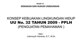 KONSEP KEBIJAKAN LINGKUNGAN HIDUP
UU No. 32 TAHUN 2009 - PPLH
(PENGUATAN PEMAHAMAN )
Oleh :
Juliansyah Harahap, S.T., M.Sc
KULIAH IX
KEBIJAKAN DAN HUKUM LINGKUNGAN
 