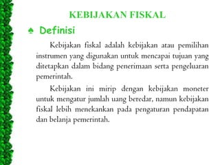 KEBIJAKAN FISKAL

♠ Definisi
Kebijakan fiskal adalah kebijakan atau pemilihan
instrumen yang digunakan untuk mencapai tujuan yang
ditetapkan dalam bidang penerimaan serta pengeluaran
pemerintah.
Kebijakan ini mirip dengan kebijakan moneter
untuk mengatur jumlah uang beredar, namun kebijakan
fiskal lebih menekankan pada pengaturan pendapatan
dan belanja pemerintah.

 