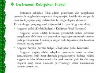 ♠ Instrumen Kebijakan Fiskal
Instrumen kebijakan fiskal adalah penerimaan dan pengeluaran
pemerintah yang berhubunsgan erat dengan pajak. Apabila kita mengubah
besar kecilnya pajak yang berlaku akan berpengaruh pada ekonomi.
Terkait dengan penganggaran kebijakan fiskal dapat dibagi menjadi tiga :
Anggaran defisit (Defisit Budget) / Kebijakan Fiskal Ekspansif.
Anggaran defisit adalah kebijakan pemerintah untuk membuat
pengeluaran lebih besar dari pemasukan negara guna memberi stimulus
pada perekonomian. Umumnya sangat baik digunakan jika keaadaan
ekonomi sedang resesif.
Anggaran Surplus (Surplus Budget) / Kebijakan Fiskal Kontraktif.
Anggaran surplus adalah kebijakan pemerintah untuk membuat
pemasukannya lebih besar daripada pengeluarannya. Baiknya politik
anggaran surplus dilaksanakan ketika perekonomian pada kondisi yang
ekspansi yang mulai memanas (overheating) untuk menurunkan
tekanan permintaan.

 