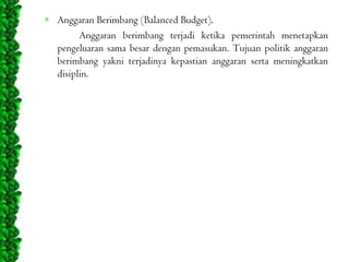 Anggaran Berimbang (Balanced Budget).
Anggaran berimbang terjadi ketika pemerintah menetapkan
pengeluaran sama besar dengan pemasukan. Tujuan politik anggaran
berimbang yakni terjadinya kepastian anggaran serta meningkatkan
disiplin.

 