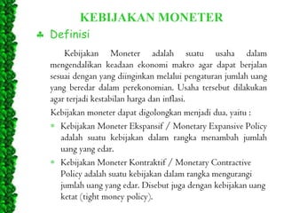 KEBIJAKAN MONETER
Definisi
Kebijakan Moneter adalah suatu usaha dalam
mengendalikan keadaan ekonomi makro agar dapat berjalan
sesuai dengan yang diinginkan melalui pengaturan jumlah uang
yang beredar dalam perekonomian. Usaha tersebut dilakukan
agar terjadi kestabilan harga dan inflasi.
Kebijakan moneter dapat digolongkan menjadi dua, yaitu :
Kebijakan Moneter Ekspansif / Monetary Expansive Policy
adalah suatu kebijakan dalam rangka menambah jumlah
uang yang edar.
Kebijakan Moneter Kontraktif / Monetary Contractive
Policy adalah suatu kebijakan dalam rangka mengurangi
jumlah uang yang edar. Disebut juga dengan kebijakan uang
ketat (tight money policy).

 