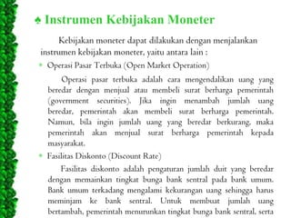 ♠ Instrumen Kebijakan Moneter
Kebijakan moneter dapat dilakukan dengan menjalankan
instrumen kebijakan moneter, yaitu antara lain :
Operasi Pasar Terbuka (Open Market Operation)

Operasi pasar terbuka adalah cara mengendalikan uang yang
beredar dengan menjual atau membeli surat berharga pemerintah
(government securities). Jika ingin menambah jumlah uang
beredar, pemerintah akan membeli surat berharga pemerintah.
Namun, bila ingin jumlah uang yang beredar berkurang, maka
pemerintah akan menjual surat berharga pemerintah kepada
masyarakat.
Fasilitas Diskonto (Discount Rate)
Fasilitas diskonto adalah pengaturan jumlah duit yang beredar
dengan memainkan tingkat bunga bank sentral pada bank umum.
Bank umum terkadang mengalami kekurangan uang sehingga harus
meminjam ke bank sentral. Untuk membuat jumlah uang
bertambah, pemerintah menurunkan tingkat bunga bank sentral, serta

 