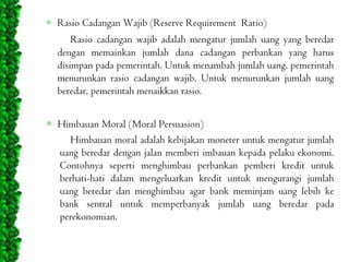Rasio Cadangan Wajib (Reserve Requirement Ratio)
Rasio cadangan wajib adalah mengatur jumlah uang yang beredar
dengan memainkan jumlah dana cadangan perbankan yang harus
disimpan pada pemerintah. Untuk menambah jumlah uang, pemerintah
menurunkan rasio cadangan wajib. Untuk menurunkan jumlah uang
beredar, pemerintah menaikkan rasio.
Himbauan Moral (Moral Persuasion)
Himbauan moral adalah kebijakan moneter untuk mengatur jumlah
uang beredar dengan jalan memberi imbauan kepada pelaku ekonomi.
Contohnya seperti menghimbau perbankan pemberi kredit untuk
berhati-hati dalam mengeluarkan kredit untuk mengurangi jumlah
uang beredar dan menghimbau agar bank meminjam uang lebih ke
bank sentral untuk memperbanyak jumlah uang beredar pada
perekonomian.

 