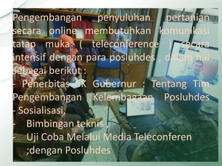 15
Pengembangan penyuluhan pertanian
secara online membutuhkan komunikasi
tatap muka ( teleconference ) secara
intensif dengan para posluhdes , dalam hal
sebagai berikut :
- Penerbitas SK Gubernur : Tentang Tim
Pengembangan Kelembagaan Posluhdes
- Sosialisasi,
- Bimbingan teknis ,
- Uji Coba Melalui Media Teleconferen
;dengan Posluhdes
 
