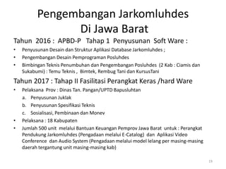 Pengembangan Jarkomluhdes
Di Jawa Barat
Tahun 2016 : APBD-P Tahap 1 Penyusunan Soft Ware :
• Penyusunan Desain dan Struktur Aplikasi Database Jarkomluhdes ;
• Pengembangan Desain Pemprograman Posluhdes
• Bimbingan Teknis Penumbuhan dan Pengembangan Posluhdes (2 Kab : Ciamis dan
Sukabumi) : Temu Teknis , Bimtek, Rembug Tani dan KursusTani
Tahun 2017 : Tahap II Fasilitasi Perangkat Keras /hard Ware
• Pelaksana Prov : Dinas Tan. Pangan/UPTD Bapusluhtan
a. Penyusunan Juklak
b. Penyusunan Spesifikasi Teknis
c. Sosialisasi, Pembinaan dan Monev
• Pelaksana : 18 Kabupaten
• Jumlah 500 unit melalui Bantuan Keuangan Pemprov Jawa Barat untuk : Perangkat
Pendukung Jarkomluhdes (Pengadaan melalui E-Catalog) dan Aplikasi Video
Conference dan Audio System (Pengadaan melalui model lelang per masing-masing
daerah tergantung unit masing-masing kab)
19
 
