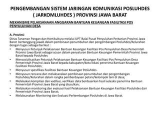 PENGEMBANGAN SISTEM JARINGAN KOMUNIKASI POSLUHDES
( JARKOMLUHDES ) PROVINSI JAWA BARAT
MEKANISME PELAKSANAAN ANGGARAN BANTUAN KEUANGAN FASILITASI POS
PENYULUHAN DESA
A. Provinsi
Dinas Tanaman Pangan dan Hortikultura melalui UPT Balai Pusat Penyuluhan Pertanian Provinsi Jawa
Barat bertanggung jawab dalam pembinaan penumbuhan dan pengembangan Posluhdes/Kelurahan
dengan tugas sebagai berikut :
• Menyusun Petunjuk Pelaksanaan Bantuan Keuangan Fasilitasi Pos Penyuluhan Desa Pemerintah
Provinsi Jawa Barat sebagai acuan dalam penyaluran Bantuan Keuangan Pemerintah Provinsi Jawa
Barat kepada Posluhdes
• Mensosialisasikan Petunjuk Pelaksanaan Bantuan Keuangan Fasilitasi Pos Penyuluhan Desa
Pemerintah Provinsi Jawa Barat kepada kabupaten/kota lokasi penerima Bantuan Keuangan
Fasilitasi Posluhdes;
• Menyusun spesifikasi fasilitasi Bantuan Keuangan Posluhdes.
• Menyusun rencana dan melaksanakan pembinaan penumbuhan dan pengembangan
Posluhdes/Kelurahan dalam rangka pemberdayaan petani/kelompok tani di desa;
• Melakukan kompilasi dan vadilasi, verifikasi data berdasarkan hasil selesksi penerima Bantuan
Pemerintah Provinsi Jawa Barat yang diusulkan;
• Melakukan monitoring dan evaluasi hasil Pelaksanaan Bantuan Keuangan Fasilitasi Posluhdes dari
Pemerintah Provinsi Jawa Barat;
• Melaksanakan Monitoring dan Evaluasi Perkembangan Posluhdes di Jawa Barat.
 