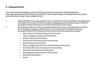 B. Kabupaten/Kota
Dinas Pertanian/Kelembagaan yang membidangi penyuluhan pertanian di kabupaten/kota
bertanggungjawab dalam pembinaan penumbuhan dan pengembangan Posluhdes/Kelurahan dalam
pelaksanaannya dengan tugas sebagai berikut:
1. Bupati/Walikota menunjuk pejabat Eselon II pada Dinas Pertanian/Badan/ Lembaga yang
menangani Penyuluhan Pertanian yang bertanggung jawab terhadap program Bantuan
Keuangan Fasilitasi Posluhdes dari Pemerintah Provinsi Jawa Barat;
2. Berdasarkan Pedoman Umum yang dikeluarkan oleh Provinsi, Kabupaten/Kota melalui
Kuasa Pengguna Anggaran (KPA) menyusun Petunjuk Teknis Penyaluran Bantuan
Keuangan Fasilitasi Pos Penyuluhan Desa Pemerintah Kabupaten/Kota dengan :
• Dasar Hukum Pemberian Bantuan Pemerintah;
• Tujuan Penggunaan Bantuan Pemerintah;
• Pemberi Bantuan Pemerintah;
• Persyaratan Penerima Bantuan Pemerintah;
• Bentuk Bantuan Pemerintah;
• Alokasi anggaran dan Rincian Jumlah Bantuan Pemerintah;
• Tata Kelola Pencairan Dana Bantuan Pemerintah;
• Penyaluran Dana Bantuan Pemerintah;
• Pertanggung Jawaban Bantuan Pemerintah;
• Ketentuan Perpajakan;
• Sanksi.
 