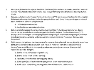 3. Kabupaten/Kota melalui Pejabat Pembuat Komitmen (PPK) melakukan seleksi penerima bantuan
fasilitasi Posluhdes berdasarkan kriteria atau persyaratan yang telah ditetapkan dalam petunjuk
teknis;
4. Kabupaten/Kota melalui Pejabat Pembuat Komitmen (PPK) berdasarkan hasil seleksi Menetapkan
SK Penerima Bantuan Fasilitasi Posluhdes yang disahkan oleh Kuasa Pengguna Anggaran sebagai
dasar pemberian bantuan yang memuat:
a. Lokasi Penerima Bantuan;
b. Jumlah barang yang akan diterima;
5. Dalam rangka Pengadaan Barang untuk Bantuan Fasilitasi Posluhdes yang disalurkan dalam
bentuk barang kepada Penerima Barang yaitu Posluhdes, Pejabat Pembuat Komitmen (PPK)
ditunjuk menandatangani kontrak pengadaan barang dengan penyedia barang dengan pedoman
kepada peraturan perundang-undangan yang mengatur mengenai Pengadaan Barang/ Jasa
Pemerintah ;
6. Pelaksanaan penyaluran bantuan sarana/prasarana dalam bentuk barang kepada penerima
bantuan yaitu Posluhdes dilakukan oleh Pejabat Pembuat Komitmen atau Penyedia
barang/jasa sesuai kontrak termasuk pelaksanaan penyaluran sampai diterima oleh
Posluhdes disertai dengan:
a. Berita acara penyelesaian pekerjaan;
b. Berita acara serah terima barang;
c. Foto atau dokumentasi barang yang dibeli;
d. Surat pernyataan bahwa bukti penyaluran telah disampaikan; dan
e. Bukti setor ke rekening kas negara dalam hal terdapat sisa bantuan
 