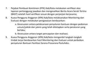 7. Pejabat Pembuat Komitmen (PPK) Kab/Kota melakukan verifikasi atas
laporan pertanggung jawaban dan mengesahkan Berita Acara Serah Terima
(BAST) setelah hasil verifikasi sesuai dengan perjanjian kerjasama;
8. Kuasa Pengguna Anggaran (KPA) Kab/kota melaksanakan Monitoring dan
Evaluasi dengan melakukan pengawasan berdasarkan:
a. Kesesuaian antara pelaksanaan penyaluran bantuan dengan pedoman
umum/juklak dan juknis yang telah ditetapkan serta peraturan yang
berlaku;
b. Kesesuaian antara target pencapaian dan realisasi;
9. Kuasa Pengguna Anggaran (KPA) Kab/kota mengambil langkah-langkah
tindak lanjut berdasarkan hasil Monitoring dan Evaluasi untuk perbaikan
penyaluran Bantuan Fasilitasi Sarana Prasarana Posluhdes.
 